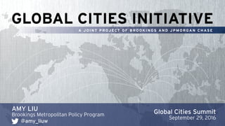 GLOBAL CITIES INITIATIVE
A J O I N T P R OJ ECT O F B R O O K I N GS A N D J P M O R GA N C H AS E
AMY LIU
Brookings Metropolitan Policy Program
@amy_liuw
Global Cities Summit
September 29, 2016
 