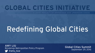 GLOBAL CITIES INITIATIVE
A J O I N T P R OJ ECT O F B R O O K I N GS A N D J P M O R GA N C H AS E
AMY LIU
Brookings Metropolitan Policy Program
Redefining Global Cities
@amy_liuw
Global Cities Summit
September 29, 2016
 