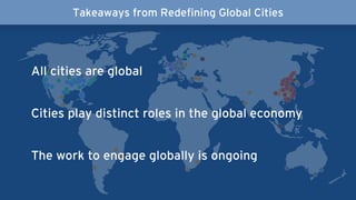 All cities are global
Cities play distinct roles in the global economy
The work to engage globally is ongoing
Takeaways from Redefining Global Cities
 