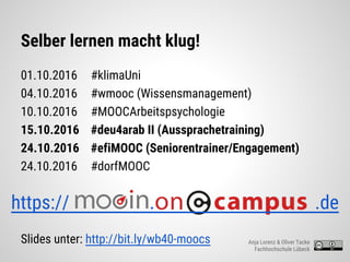 Selber lernen macht klug!
01.10.2016 #klimaUni
04.10.2016 #wmooc (Wissensmanagement)
10.10.2016 #MOOCArbeitspsychologie
15.10.2016 #deu4arab II (Aussprachetraining)
24.10.2016 #efiMOOC (Seniorentrainer/Engagement)
24.10.2016 #dorfMOOC
Slides unter: http://bit.ly/wb40-moocs
https:// . .de
Anja Lorenz & Oliver Tacke
Fachhochschule Lübeck
 