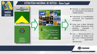 ESTRATÉGIA NACIONAL DE DEFESA – Base Legal
Política
Nacional
de Defesa
Priorizar o desenvolvimento
de capacitações tecnológicas
independentes;
Subordinar as considerações
comerciais aos imperativos
estratégicos;
Evitar que a Base Industrial
de Defesa polarize-se entre
pesquisa avançada e
produção rotineira;
Usar o desenvolvimento de
tecnologias de defesa como
foco para o desenvolvimento
de capacitações
operacionais.
TAURUS
DEFESA
26
 