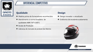DIFERENCIAL COMPETITIVO
Qualidade
Matéria prima de fornecedores reconhecidos
Atendimento à norma brasileira de
qualidade (NBR 7471/2001)
Escala de Produção
Liderança de mercado do produto San Marino
Design
Design inovador e atualizado
Grafismos de excelente acabamento
CAPACETES
& Acessórios
 