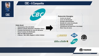 CBC
Visão Geral:
• Faturamento: R$ 2,3 Bi (2015)
• Fábricas no Brasil, Alemanha e República Tcheca
• Presença Internacional em mais de 100 países
• Possui 3 centros de distribuição
• Mais de 3,600 funcionários
• 4 Marcas : CBC, MEN, Magtech e Sellier & Bellot
Potenciais Sinergias
• Carteira de clientes
• Canais de distribuição
• Sinergias administrativas
• Redução de custos de produção
• Expansão internacional
• Transferência de know-how e tecnologia
• Maior força da marca
CBC – A Companhia
 
