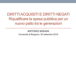 DIRITTI ACQUISITI E DIRITTI NEGATI
Riqualificare la spesa pubblica per un
nuovo patto tra le generazioni
ANTONIO MISIANI
Università di Bergamo, 30 settembre 2016
 