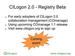 CILogon www.cilogon.org
CILogon 2.0 - Registry Beta
❏ For early adopters of CILogon 2.0
collaboration management (COmanage)
❏ Using upcoming COmanage 1.1 release
❏ Visit www.cilogon.org to sign up
Coming
soon!
 