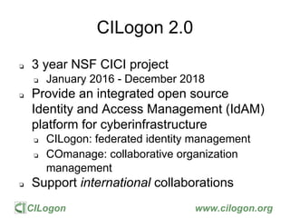 CILogon www.cilogon.org
CILogon 2.0
❏ 3 year NSF CICI project
❏ January 2016 - December 2018
❏ Provide an integrated open source
Identity and Access Management (IdAM)
platform for cyberinfrastructure
❏ CILogon: federated identity management
❏ COmanage: collaborative organization
management
❏ Support international collaborations
 