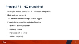 15
Principal #4 - NO branching!
• When you branch, you opt out of Continuous Integration!
• No branch, no merge :-)
• The alternative to branching is feature toggles
• If you insist on branching, note the following:
• Reduced delivery capacity
• Reduced quality
• Increased risk of errors
• Added complexity
 