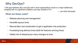 2
Why DevOps?
• Release planning and management
• Handoffs (queue time)
• Manual labor and coordination to get a application into production
• Frustrating long delivery times (both for features and bug fixes)
• Added risk of releasing too many changes at once
«The gap between Dev and Ops will in most organizations result in a major bottleneck, 
bringing with it a significant (hidden) cost way outside of IT.»
— Jon Arild Tørresdal
What are these costs?
 