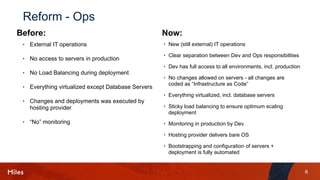 6
Reform - Ops
• External IT operations
• No access to servers in production
• No Load Balancing during deployment
• Everything virtualized except Database Servers
• Changes and deployments was executed by
hosting provider
• “No” monitoring
• New (still external) IT operations
• Clear separation between Dev and Ops responsibilities
• Dev has full access to all environments, incl. production
• No changes allowed on servers - all changes are
coded as “Infrastructure as Code”
• Everything virtualized, incl. database servers
• Sticky load balancing to ensure optimum scaling
deployment
• Monitoring in production by Dev
• Hosting provider delivers bare OS
• Bootstrapping and configuration of servers +
deployment is fully automated
Before: Now:
 