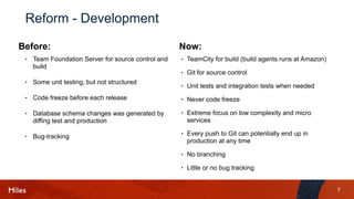 7
Reform - Development
• Team Foundation Server for source control and
build
• Some unit testing, but not structured
• Code freeze before each release
• Database schema changes was generated by
diffing test and production
• Bug-tracking
• TeamCity for build (build agents runs at Amazon)
• Git for source control
• Unit tests and integration tests when needed
• Never code freeze
• Extreme focus on low complexity and micro
services
• Every push to Git can potentially end up in
production at any time
• No branching
• Little or no bug tracking
Before: Now:
 