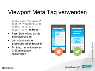 Viewport Meta Tag verwenden
• <meta name="viewport"
content="width=device-
width, initial-
scale=1.0“> im Head
• Passt Darstellung an die
Browserbreite an
• Vermeidet falsche
Skalierung durch Browser
• Achtung: nur mit relativen
Größenangaben
kombinieren
Foto:GoogleDeveloperGuidelines
 