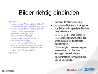 Bilder richtig einbinden
<picture>
<source media="(min-width: 800px)"
srcset="head.jpg, head-2x.jpg 2x">
<source media="(min-width: 450px)"
srcset="head-small.jpg,
head-small-2x.jpg 2x“>
<img src="head-fb.jpg"
srcset="head-fb-2x.jpg 2x" >
<img src="small.jpg"
srcset="large.jpg 1024w,
medium.jpg 640w, small.jpg 320w"
sizes="(min-width: 36em) 33.3vw,
100vw" alt="A rad wolf">
</picture>
• Relative Größenangaben
• picture-Element zur Angabe
von Bildern für spezielle Device-
Charakteristika
• srcset und x-Descriptor im
img-Element zur Angabe des
besten Bilds für bestimmte
Auflösungen
• Wenn möglich, Inline-Images
verwenden, um Server-
Anfragen zu reduzieren
• Vektorgrafiken (SVG) z.B. für
Logos verwenden
 