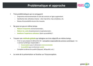 Problématique et approche
• Trois problématiques qui se conjuguent
– Empreinte environnementale et coût des services en ligne augmentent.
– Satisfaction des utilisateurs baisse : sites trop lents, trop complexes, etc.
– Niveau d’accessibilité encore très mauvais.
• Ne peut-on pas en même temps
– Réduire l’empreinte environnementale ;
– Réduire les coûts (investissement et opérationnels) ;
– Améliorer l’expérience utilisateur (dont accessibilité) ?
• Trouver une méthode globale qui atteigne ces trois objectifs en même temps.
– C’est ce que propose la démarche de « conception responsable des services numériques » ou
« service numérique responsable »
• Ecoconception pour la dimension environnementale
• Accessibilité pour la dimension sociale
– Complète la démarche qualité (Opquast, W3qualité, etc.)
• Le reste de la présentation se focalise sur l’écoconception.
 