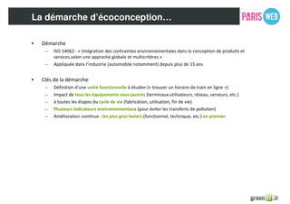 La démarche d’écoconception…
• Démarche
– ISO 14062 : « Intégration des contraintes environnementales dans la conception de produits et
services selon une approche globale et multicritères »
– Appliquée dans l’industrie (automobile notamment) depuis plus de 15 ans
• Clés de la démarche
– Définition d’une unité fonctionnelle à étudier (« trouver un horaire de train en ligne »)
– Impact de tous les équipements sous-jacents (terminaux utilisateurs, réseau, serveurs, etc.)
– à toutes les étapes du cycle de vie (fabrication, utilisation, fin de vie)
– Plusieurs indicateurs environnementaux (pour éviter les transferts de pollution)
– Amélioration continue : les plus gros leviers (fonctionnel, technique, etc.) en premier
 