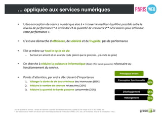 … appliquée aux services numériques
• L’éco-conception de service numérique vise à « trouver le meilleur équilibre possible entre le
niveau de performance* à atteindre et la quantité de ressources** nécessaires pour atteindre
cette performance ».
• C’est une démarche d’efficience, de sobriété et de frugalité, pas de performance
• Elle se mène sur tout le cycle de vie
– Surtout en amont et en aval du code (parce que le gras bio… ça reste du gras)
• On cherche à réduire la puissance informatique (RAM, CPU, bande passante) nécessaire au
fonctionnement du service.
• Points d’attention, par ordre décroissant d’importance
1. Allonger la durée de vie des terminaux des internautes (60%)
2. Réduire le nombre de serveurs nécessaires (20%)
3. Réduire la quantité de bande passante consommée (20%)
* ou de qualité de service : temps de réponse, quantité de résultat retournés, qualité d’une image ou d’un flux vidéo, etc.
** les ressources à mettre en œuvre sont informatiques lors de l’exécution (RAM, CPU, etc.) et humaines (lors de la conception / dev.)
Principaux leviers
Conception fonctionnelle
Développement
Hébergement
Conception technique
60%
25%
15%
 