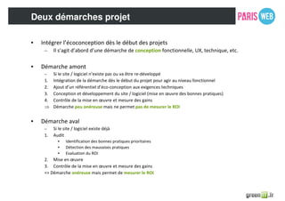 Deux démarches projet
• Intégrer l’écoconception dès le début des projets
– Il s’agit d’abord d’une démarche de conception fonctionnelle, UX, technique, etc.
• Démarche amont
– Si le site / logiciel n’existe pas ou va être re-développé
1. Intégration de la démarche dès le début du projet pour agir au niveau fonctionnel
2. Ajout d’un référentiel d’éco-conception aux exigences techniques
3. Conception et développement du site / logiciel (mise en œuvre des bonnes pratiques)
4. Contrôle de la mise en œuvre et mesure des gains
⇒ Démarche peu onéreuse mais ne permet pas de mesurer le ROI
• Démarche aval
– Si le site / logiciel existe déjà
1. Audit
• Identification des bonnes pratiques prioritaires
• Détection des mauvaises pratiques
• Evaluation du ROI
2. Mise en œuvre
3. Contrôle de la mise en œuvre et mesure des gains
=> Démarche onéreuse mais permet de mesurer le ROI
 