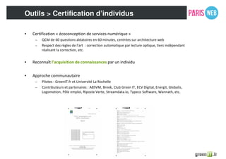 Outils > Certification d’individus
• Certification « écoconception de services numérique »
– QCM de 60 questions aléatoires en 60 minutes, centrées sur architecture web
– Respect des règles de l’art : correction automatique par lecture optique, tiers indépendant
réalisant la correction, etc.
• Reconnaît l’acquisition de connaissances par un individu
• Approche communautaire
– Pilotes : GreenIT.fr et Université La Rochelle
– Contributeurs et partenaires : ABSVM, Breek, Club Green IT, ECV Digital, Energit, Globalis,
Logomotion, Pôle emploi, Riposte Verte, Streamdata.io, Typeco Software, Wannath, etc.
 