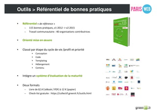 Outils > Référentiel de bonnes pratiques
• Référentiel « de référence »
– 115 bonnes pratiques, v1 2012 -> v2 2015
– Travail communautaire : 40 organisations contributrices
• Orienté mise en œuvre
• Classé par étape du cycle de vie /profil et priorité
• Conception
• Code
• Templating
• Hébergement
• Contenu
• Intègre un système d’évaluation de la maturité
• Deux formats
– Livre de 8,5 € (eBook / PDF) à 12 € (papier)
– Check-list gratuite : https://collectif.greenit.fr/outils.html
 