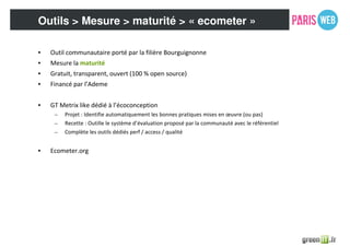 Outils > Mesure > maturité > « ecometer »
• Outil communautaire porté par la filière Bourguignonne
• Mesure la maturité
• Gratuit, transparent, ouvert (100 % open source)
• Financé par l’Ademe
• GT Metrix like dédié à l’écoconception
– Projet : Identifie automatiquement les bonnes pratiques mises en œuvre (ou pas)
– Recette : Outille le système d’évaluation proposé par la communauté avec le référentiel
– Complète les outils dédiés perf / access / qualité
• Ecometer.org
 