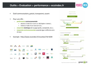 Outils > Evaluation > performance > ecoindex.fr
• Outil communautaire, gratuit, transparent, ouvert
• Pour une URL :
– performance environnementale
• absolue à l’aide d’un score sur 100 (higher is better) ;
• relative à l’aide d’une note de A à G ;
– empreinte technique de la page (poids, complexité, etc.) ;
– empreinte environnementale associée (gaz à effet de serre
et eau).
• Exemple : http://www.ecoindex.fr/resultats/?id=5039
http://www.ecoindex.fr/resultats/?id=5039
 