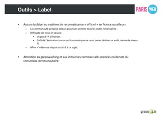 Outils > Label
• Aucun écolabel ou système de reconnaissance « officiel » en France ou ailleurs
– La communauté propose depuis plusieurs années tous les outils nécessaires ;
– Difficulté de mise en œuvre
• un gros ETP à financer ;
• Coût de l’évaluation (aucun outil automatique ne saura jamais réaliser un audit, même de niveau
1).
– Afnor s’intéresse depuis cet été à ce sujet.
• Attention au greenwashing et aux initiatives commerciales menées en dehors du
consensus communautaire.
 