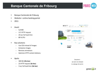 Banque Cantonale de Fribourg
• Banque Cantonale de Fribourg
• Website + online banking portal
• 2011
• Avant
– 5,8 MB
– 117 HTTP request
– 24 sec full load time
– 80 % CPU
• Key solutions
– Use CSS instead of images
– Compress images
– Remove animations
– Optimize HTTP content delivery
• Après
– 300 KB (19x less)
– 23 HTTP request (6x less)
– 3 sec full load time (8x less)
Disclaimer :
we were not allowed
to redesign UX and UI.
 