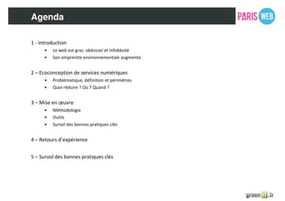 Agenda
1 - Introduction
• Le web est gras: obésiciel et infobésité
• Son empreinte environnementale augmente
2 – Ecoconception de services numériques
• Problématique, définition et périmètres
• Quoi réduire ? Où ? Quand ?
3 – Mise en œuvre
• Méthodologie
• Outils
• Survol des bonnes pratiques clés
4 – Retours d’expérience
5 – Survol des bonnes pratiques clés
 