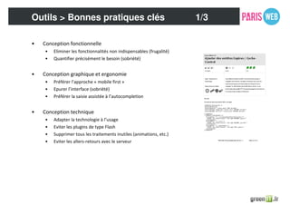 • Conception fonctionnelle
• Eliminer les fonctionnalités non indispensables (frugalité)
• Quantifier précisément le besoin (sobriété)
• Conception graphique et ergonomie
• Préférer l’approche « mobile first »
• Epurer l’interface (sobriété)
• Préférer la saisie assistée à l’autocompletion
• Conception technique
• Adapter la technologie à l’usage
• Eviter les plugins de type Flash
• Supprimer tous les traitements inutiles (animations, etc.)
• Eviter les allers-retours avec le serveur
Outils > Bonnes pratiques clés 1/3
 