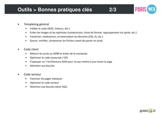 • Templating général
• Valider le code (W3C, linteurs, etc.)
• Eviter les images et les optimiser (compression, choix de format, regroupement via sprite, etc.)
• Factoriser, modulariser, et externaliser les librairies (CSS, JS, etc.)
• Epurer, minifier, compresser les fichiers avant de passer en prod.
• Code client
• Réduire les accès au DOM et éviter de le manipuler
• Optimiser le code Javascript / CSS
• S’appuyer sur l’architecture AJAX pour ne pas mettre à jour toute la page
• Attention aux boucles
• Code serveur
• Favoriser les pages statiques
• Optimiser le code serveur
• Attention aux boucles (dont SQL)
Outils > Bonnes pratiques clés 2/3
 