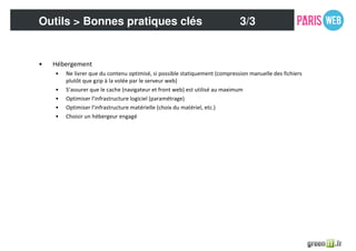 • Hébergement
• Ne livrer que du contenu optimisé, si possible statiquement (compression manuelle des fichiers
plutôt que gzip à la volée par le serveur web)
• S’assurer que le cache (navigateur et front web) est utilisé au maximum
• Optimiser l’infrastructure logiciel (paramétrage)
• Optimiser l’infrastructure matérielle (choix du matériel, etc.)
• Choisir un hébergeur engagé
Outils > Bonnes pratiques clés 3/3
 
