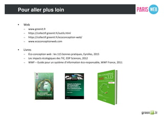 Pour aller plus loin
• Web
– www.greenit.fr
– https://collectif.greenit.fr/outils.html
– https://collectif.greenit.fr/ecoconception-web/
– www.ecoconceptionweb.com
• Livres
– Éco-conception web : les 115 bonnes pratiques, Eyrolles, 2015
– Les impacts écologiques des TIC, EDP Sciences, 2012
– WWF – Guide pour un système d’information éco-responsable, WWF France, 2011
 