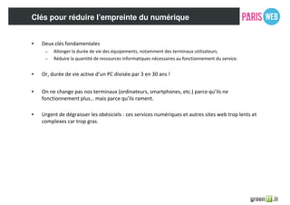 Clés pour réduire l’empreinte du numérique
• Deux clés fondamentales
– Allonger la durée de vie des équipements, notamment des terminaux utilisateurs.
– Réduire la quantité de ressources informatiques nécessaires au fonctionnement du service.
• Or, durée de vie active d’un PC divisée par 3 en 30 ans !
• On ne change pas nos terminaux (ordinateurs, smartphones, etc.) parce qu’ils ne
fonctionnement plus… mais parce qu’ils rament.
• Urgent de dégraisser les obésiciels : ces services numériques et autres sites web trop lents et
complexes car trop gras.
 