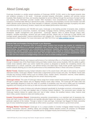 ©2016 RP Data Pty Ltd t/as CoreLogic Asia Pacific. All rights reserved. Confidential. 29
About CoreLogic
CoreLogic Australia is a wholly owned subsidiary of CoreLogic (NYSE: CLGX), which is the largest property data
and analytics company in the world. CoreLogic provides property information, analytics and services across
Australia, New Zealand and Asia, and recently expanded its service offering through the purchase of project activity
and building cost information provider Cordell. With Australia’s most comprehensive property databases, the
company’s combined data offering is derived from public, contributory and proprietary sources and includes over 500
million decision points spanning over three decades of collection, providing detailed coverage of property and other
encumbrances such as tenancy, location, hazard risk and related performance information.
With over 20,000 customers and 150,000 end users, CoreLogic is the leading provider of property data, analytics
and related services to consumers, investors, real estate, mortgage, finance, banking, building services, insurance,
developers, wealth management and government. CoreLogic delivers value to clients through unique data,
analytics, workflow technology, advisory and geo spatial services. Clients rely on CoreLogic to help identify and
manage growth opportunities, improve performance and mitigate risk. CoreLogic employs over 650 people across
Australia and in New Zealand. For more information call 1300 734 318 or visit www.corelogic.com.au
Granular Data and Analytics Driving Growth in your Business
CoreLogic produces an advanced suite of housing market analytics that provides key insights for understanding
housing market conditions at a granular geographic level. Granular data is often used for portfolio analysis and
benchmarking, risk assessments and understanding development feasibility and market sizing. It gives industry
professionals valuable modules which provide essential analytics and insights for decision making and strategy
formation within the residential property asset class. We can tailor reports to suit your business requirements. Call us
on 1300 734 318 or email us at ask@corelogic.com.au or visit us at www.corelogic.com.au
Market Scorecard: Monitor and measure performance of an individual office or a Franchise brand month on month
through a detailed view of the Real Estate Listing and Sales market share across Australia. With the ability to gather
market share statistics within your active market this product is designed to identify the completing brands and
independents at a suburb, postcode, user defined territory and State level. Easily locate growth opportunities and
market hotspots allowing you to view the performance of the established offices in these new areas of interest.
Market Trends: Detailed housing market indicators down to the suburb level, with data in time series or snapshot
delivered monthly. CoreLogic’s Market Trends data is segmented across houses and units. The Market Trends data
includes key housing market metrics such as median prices, median values, transaction volumes, rental statistics,
vendor metrics such as average selling time and vendor discounting rates.
CoreLogic Indices: The suite of CoreLogic indices range from simple market measurements such as median prices
through to repeat sales indices and our flagship hedonic home value indices. The CoreLogic RP Data index has
been specifically designed to track the value of a portfolio of properties over time and is relied upon by Australian
regulators and industry as the most up to date and accurate measurement of housing market performance.
Economist Pack: A suite of indices and indicators designed specifically for Australian economic commentators who
require the most up to date and detailed view of housing market conditions. The economist pack includes the
CoreLogic hedonic indices for capital cities and ‘rest of state’ indices, the stratified hedonic index, hedonic total
return index, auction clearance rates and median prices.
Investor Concentration Report: Understanding ownership concentrations is an important part of assessing risk.
Areas with high investor concentrations are typically allocated higher risk ratings due to the over-representation of a
particular segment of the market. Through a series of rules and logic, CoreLogic has flagged the likely ownership
type of every residential property nationally as either owner occupied, investor owned or government owned.
Mortgage Market Trend Report: CoreLogic is in a unique position to monitor mortgage related housing market
activity. Transaction volumes, dwelling values and mortgage related valuation events all comprise our Mortgage
market trend report which provides an invaluable tool for mortgage industry benchmarking and strategy.
 