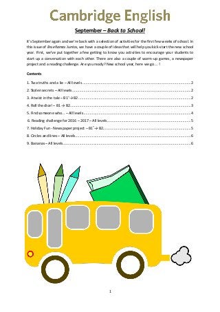 1
September – Back to School!
It’s September again and we’re back with a selection of activities for the first few weeks of school. In
this issue of Enseñamos Juntos, we have a couple of ideas that will help you kick-start the new school
year. First, we’ve put together a few getting to know you activities to encourage your students to
start up a conversation with each other. There are also a couple of warm-up games, a newspaper
project and a reading challenge. Are you ready? New school year, here we go … !
Contents
1. Two truths and a lie – All levels ..........................................................................................................2
2. Stolen secrets – All levels....................................................................................................................2
3. A twist in the tale – B1+
→ B2..............................................................................................................2
4. Roll the dice! – B1 → B2......................................................................................................................3
5. Find someone who… – All levels.........................................................................................................4
6. Reading challenge for 2016 – 2017 – All levels..................................................................................5
7. Holiday Fun - Newspaper project – B1+
→ B2......................................................................................5
8. Circles and lines – All levels.................................................................................................................6
9. Bananas – All levels.............................................................................................................................6
 