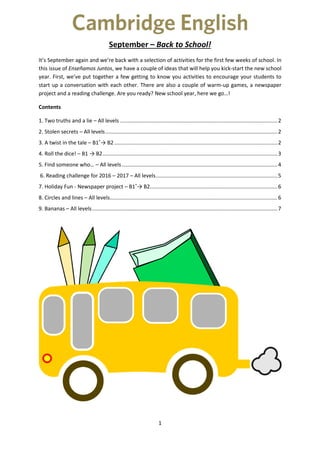 1
September – Back to School!
It’s September again and we’re back with a selection of activities for the first few weeks of school. In
this issue of Enseñamos Juntos, we have a couple of ideas that will help you kick-start the new school
year. First, we’ve put together a few getting to know you activities to encourage your students to
start up a conversation with each other. There are also a couple of warm-up games, a newspaper
project and a reading challenge. Are you ready? New school year, here we go…!
Contents
1. Two truths and a lie – All levels ..........................................................................................................2
2. Stolen secrets – All levels....................................................................................................................2
3. A twist in the tale – B1+
→ B2..............................................................................................................2
4. Roll the dice! – B1 → B2......................................................................................................................3
5. Find someone who… – All levels.........................................................................................................4
6. Reading challenge for 2016 – 2017 – All levels..................................................................................5
7. Holiday Fun - Newspaper project – B1+
→ B2......................................................................................6
8. Circles and lines – All levels.................................................................................................................6
9. Bananas – All levels.............................................................................................................................7
 