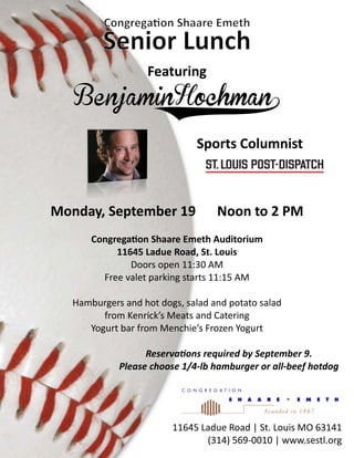 Featuring
Sports Columnist
11645 Ladue Road | St. Louis MO 63141
(314) 569-0010 | www.sestl.org
Monday, September 19 Noon to 2 PM
Congregation Shaare Emeth Auditorium
11645 Ladue Road, St. Louis
Doors open 11:30 AM
Free valet parking starts 11:15 AM
Hamburgers and hot dogs, salad and potato salad
from Kenrick’s Meats and Catering
Yogurt bar from Menchie’s Frozen Yogurt
Reservations required by September 9.
Please choose 1/4-lb hamburger or all-beef hotdog
 