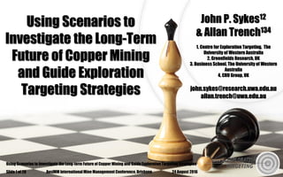 Using Scenarios to Investigate the Long-term Future of Copper Mining and Guide Exploration Targeting StrategiesUsing Scenarios to Investigate the Long-term Future of Copper Mining and Guide Exploration Targeting Strategies
Using Scenarios to
Investigate the Long-Term
Future of Copper Mining
and Guide Exploration
Targeting Strategies
John P. Sykes12
& Allan Trench134
1. Centre for Exploration Targeting, The
University of Western Australia
2. Greenfields Research, UK
3. Business School, The University of Western
Australia
4. CRU Group, UK
john.sykes@research.uwa.edu.au
allan.trench@uwa.edu.au
24 August 2016AusIMM International Mine Management Conference, BrisbaneSlide 1 of 26
 
