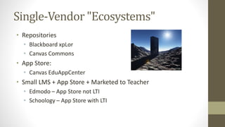 Single-Vendor "Ecosystems"
• Repositories
• Blackboard xpLor
• Canvas Commons
• App Store:
• Canvas EduAppCenter
• Small LMS + App Store + Marketed to Teacher
• Edmodo – App Store not LTI
• Schoology – App Store with LTI
 