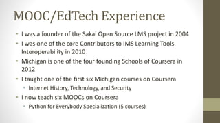 MOOC/EdTech Experience
• I was a founder of the Sakai Open Source LMS project in 2004
• I was one of the core Contributors to IMS Learning Tools
Interoperability in 2010
• Michigan is one of the four founding Schools of Coursera in
2012
• I taught one of the first six Michigan courses on Coursera
• Internet History, Technology, and Security
• I now teach six MOOCs on Coursera
• Python for Everybody Specialization (5 courses)
 