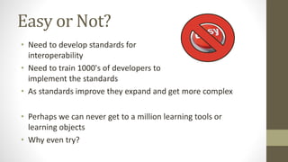 Easy or Not?
• Need to develop standards for
interoperability
• Need to train 1000's of developers to
implement the standards
• As standards improve they expand and get more complex
• Perhaps we can never get to a million learning tools or
learning objects
• Why even try?
 