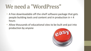 We need a "WordPress"
• A free downloadable off-the-shelf software package that gets
people building tools and content and in production in < 4
hours
• Allow thousands of educational sites to be built and put into
production by anyone
 