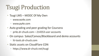 Tsugi Production
• Tsugi LMS – MOOC Of My Own
• www.wa4e.com
• www.py4e.com
• Auto grading and peer grading for Coursera
• pr4e.dr-chuck.com – 214353 user accounts
• On campus Sakai/Canvas/Blackboard and demo accounts
• lti-tools.dr-chuck.com
• Static assets on CloudFlare CDN
• https://www.dr-chuck.net/tsugi
 