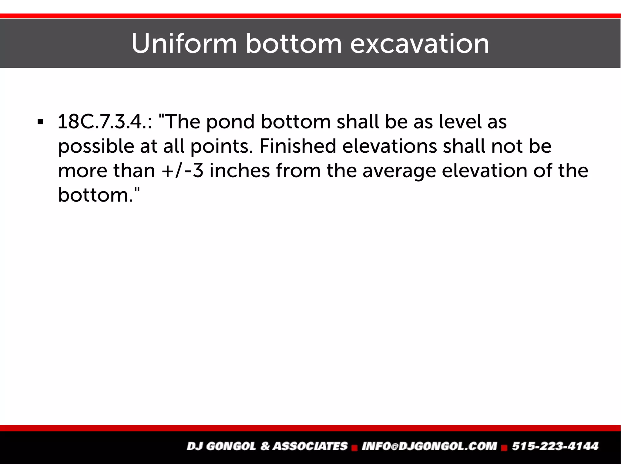 Uniform bottom excavation
 18C.7.3.4.: "The pond bottom shall be as level as
possible at all points. Finished elevations shall not be
more than +/-3 inches from the average elevation of the
bottom."
 