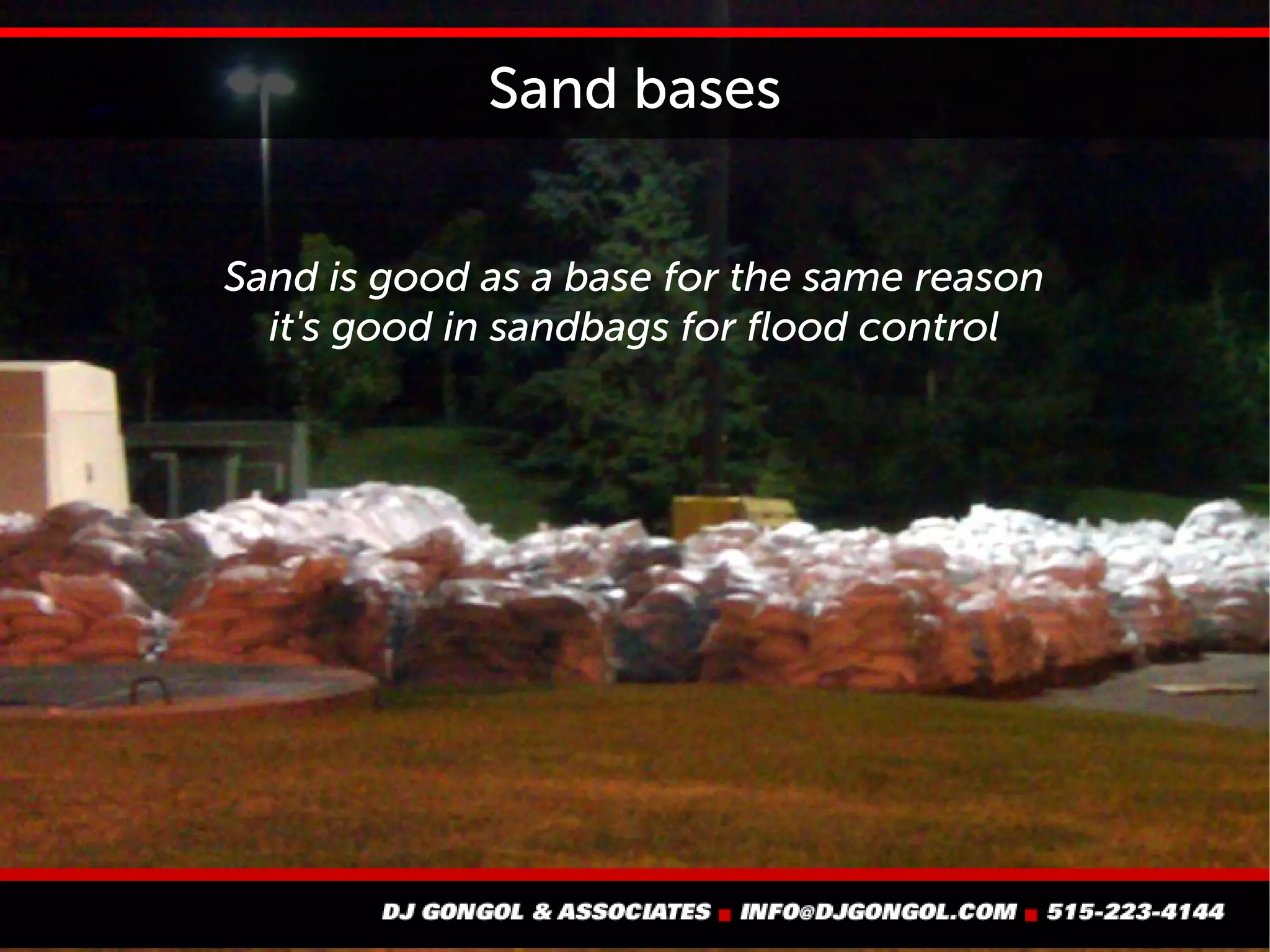 Sand bases
Sand is good as a base for the same reason
it's good in sandbags for flood control
 