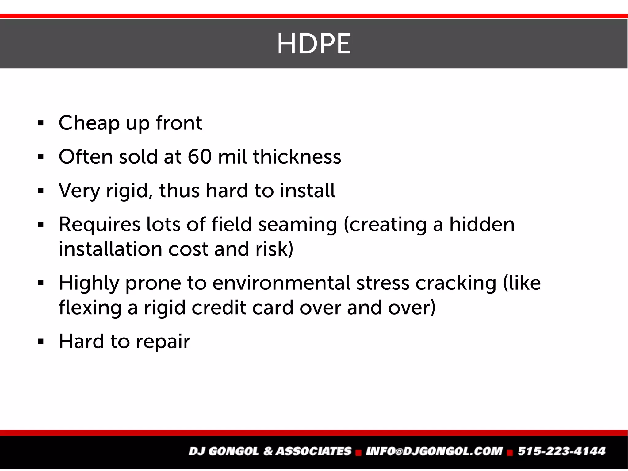 HDPE
 Cheap up front
 Often sold at 60 mil thickness
 Very rigid, thus hard to install
 Requires lots of field seaming (creating a hidden
installation cost and risk)
 Highly prone to environmental stress cracking (like
flexing a rigid credit card over and over)
 Hard to repair
 
