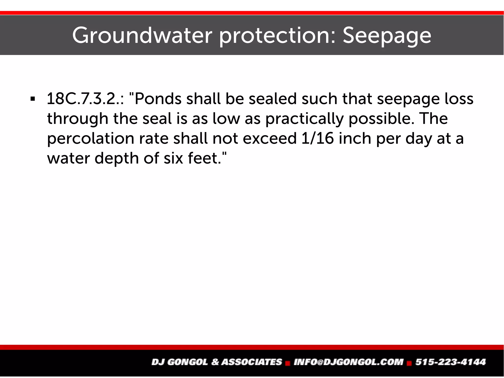 Groundwater protection: Seepage
 18C.7.3.2.: "Ponds shall be sealed such that seepage loss
through the seal is as low as practically possible. The
percolation rate shall not exceed 1/16 inch per day at a
water depth of six feet."
 