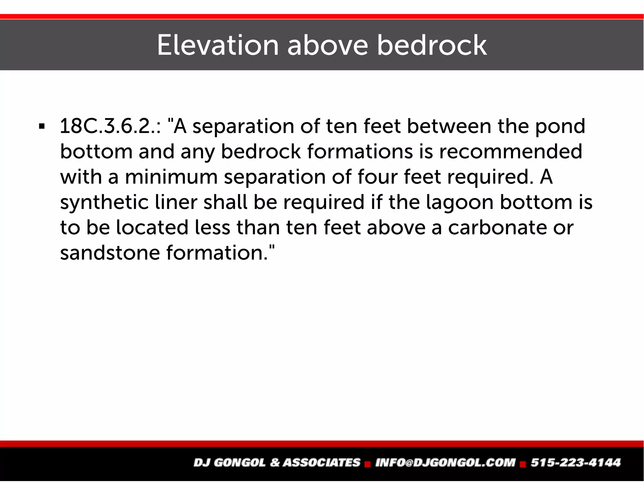 Elevation above bedrock
 18C.3.6.2.: "A separation of ten feet between the pond
bottom and any bedrock formations is recommended
with a minimum separation of four feet required. A
synthetic liner shall be required if the lagoon bottom is
to be located less than ten feet above a carbonate or
sandstone formation."
 