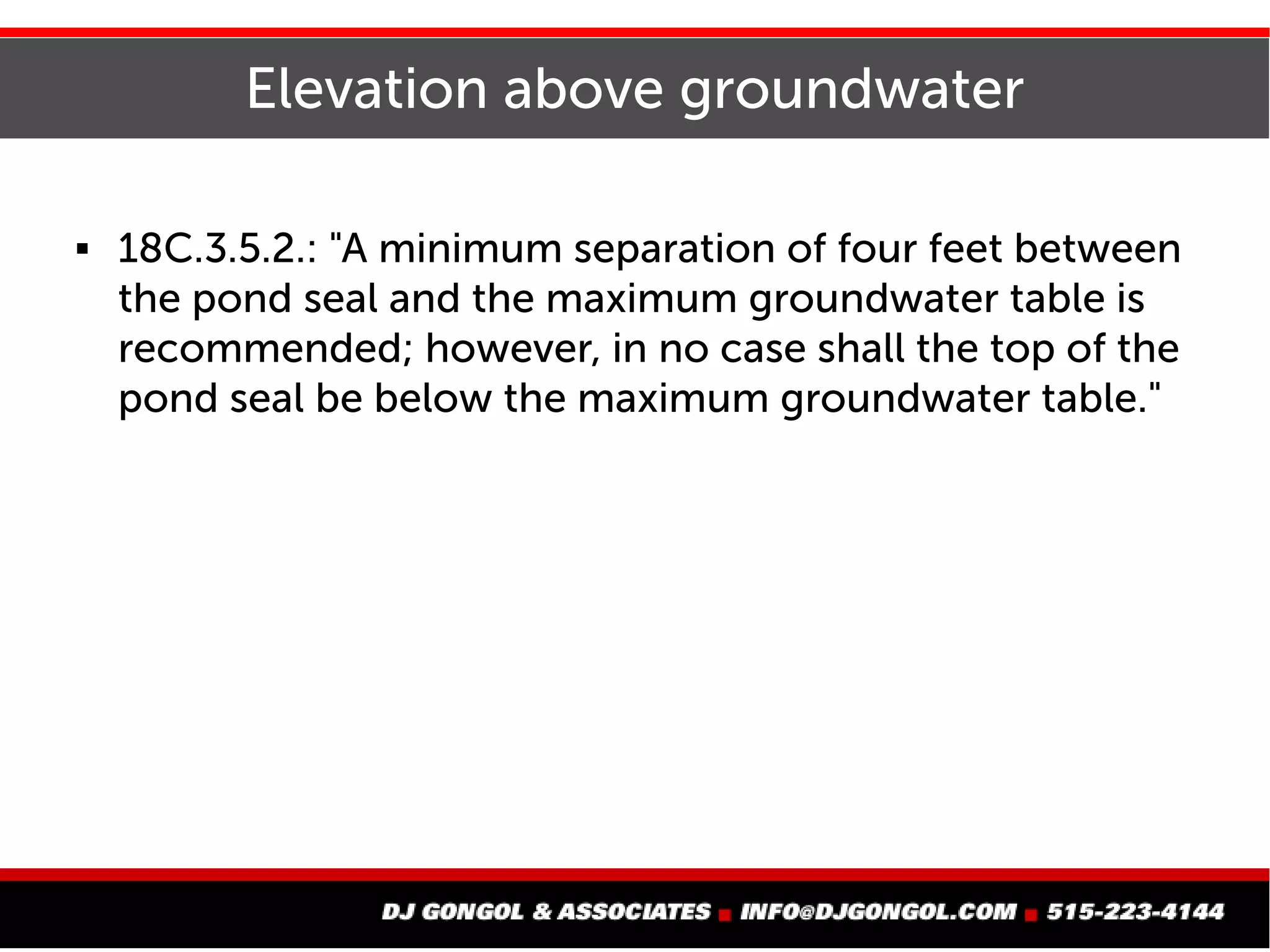 Elevation above groundwater
 18C.3.5.2.: "A minimum separation of four feet between
the pond seal and the maximum groundwater table is
recommended; however, in no case shall the top of the
pond seal be below the maximum groundwater table."
 