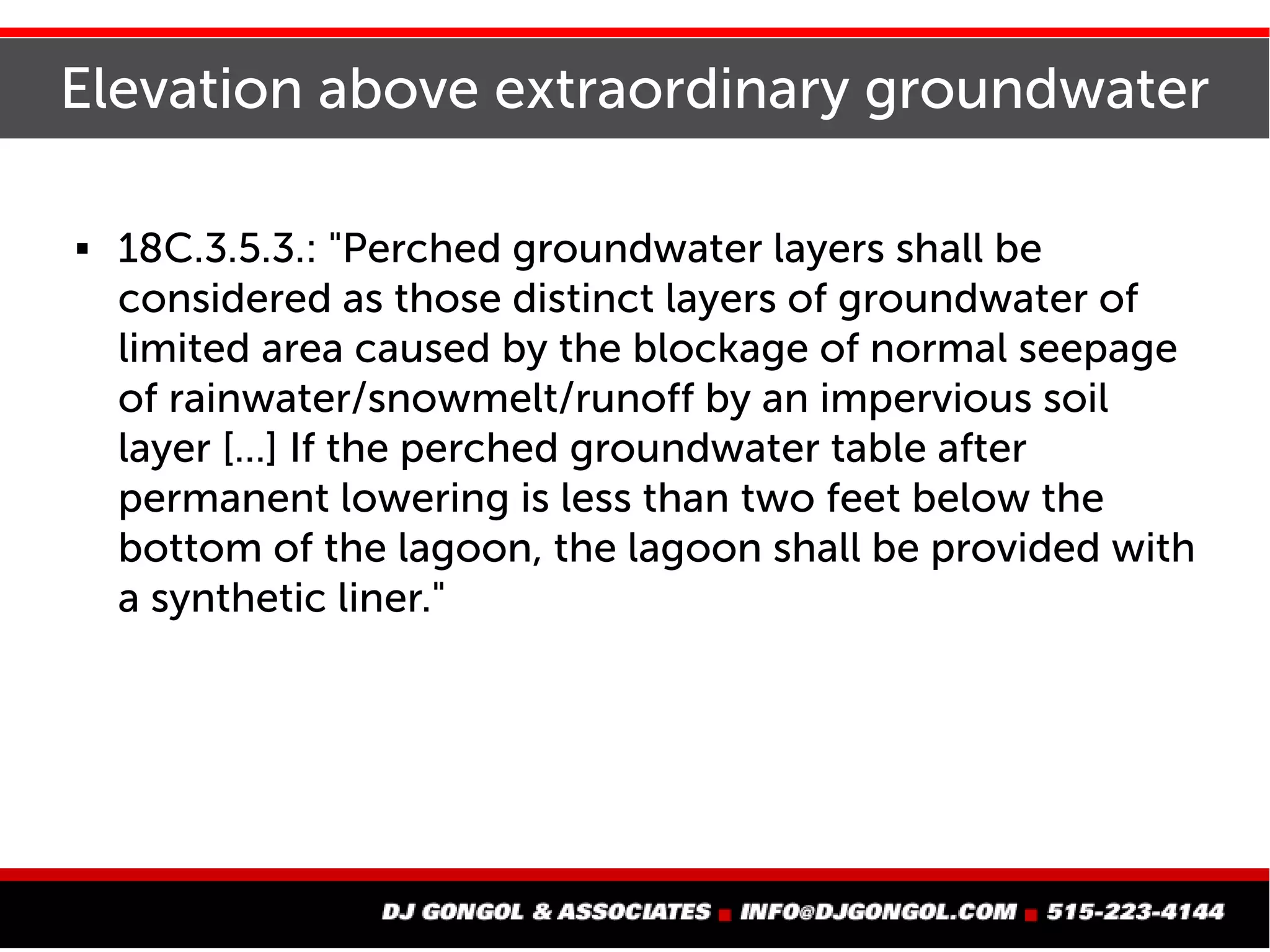 Elevation above extraordinary groundwater
 18C.3.5.3.: "Perched groundwater layers shall be
considered as those distinct layers of groundwater of
limited area caused by the blockage of normal seepage
of rainwater/snowmelt/runoff by an impervious soil
layer [...] If the perched groundwater table after
permanent lowering is less than two feet below the
bottom of the lagoon, the lagoon shall be provided with
a synthetic liner."
 