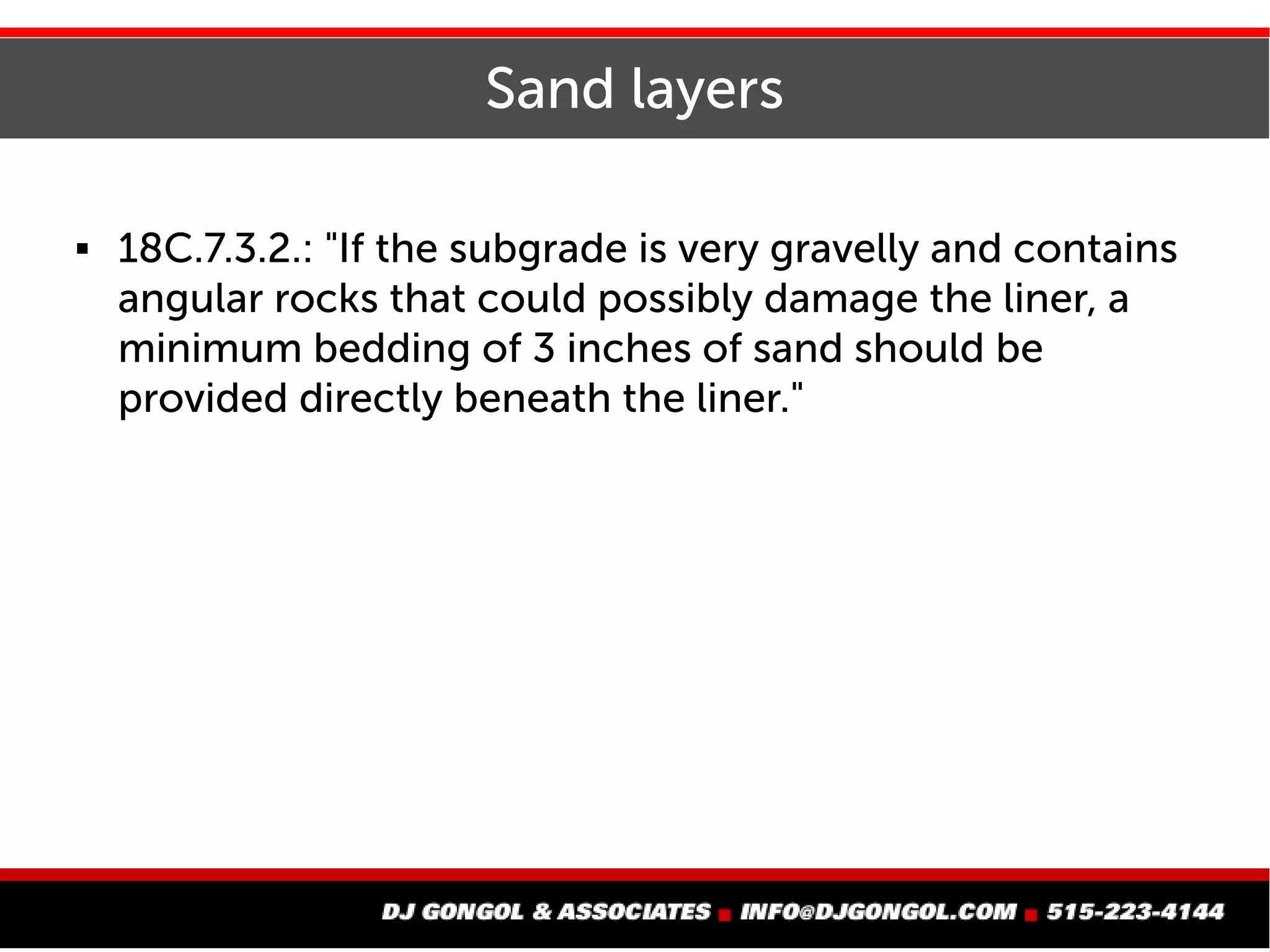 Sand layers
 18C.7.3.2.: "If the subgrade is very gravelly and contains
angular rocks that could possibly damage the liner, a
minimum bedding of 3 inches of sand should be
provided directly beneath the liner."
 